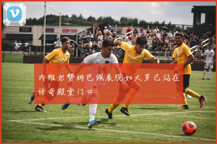 内维尔赞姆巴佩表现如大罗已站在传奇殿堂门口