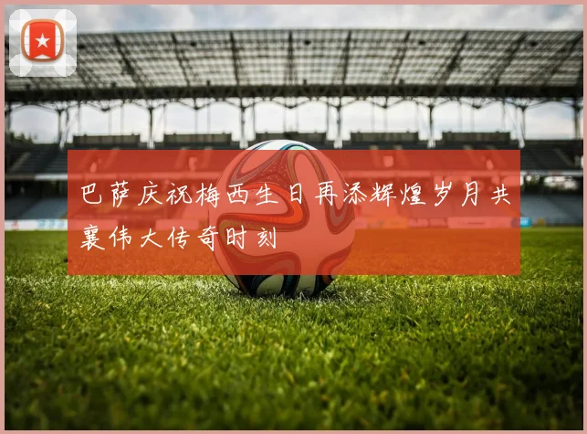 巴萨庆祝梅西生日再添辉煌岁月共襄伟大传奇时刻