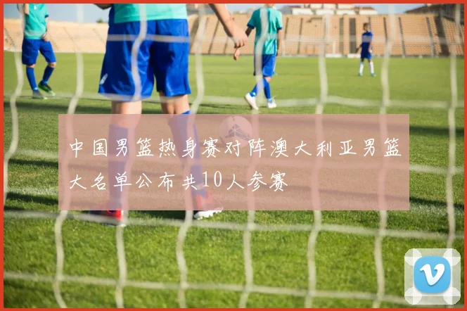 中国男篮热身赛对阵澳大利亚男篮大名单公布共10人参赛