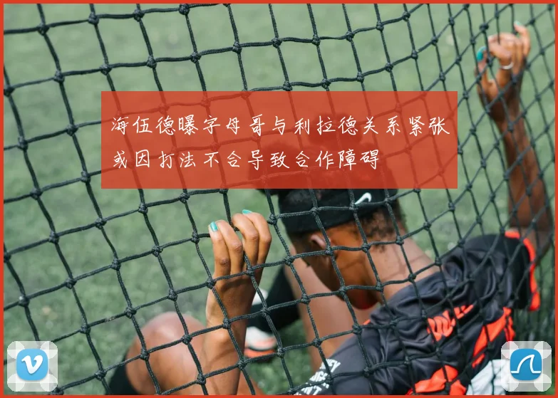 海伍德曝字母哥与利拉德关系紧张或因打法不合导致合作障碍