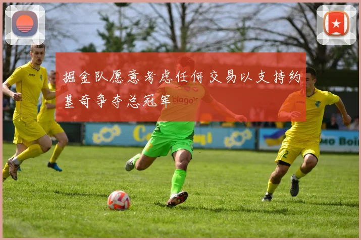 掘金队愿意考虑任何交易以支持约基奇争夺总冠军