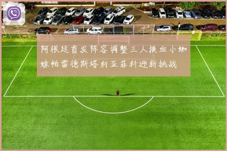 阿根廷首发阵容调整三人换血小蜘蛛帕雷德斯塔利亚菲科迎新挑战