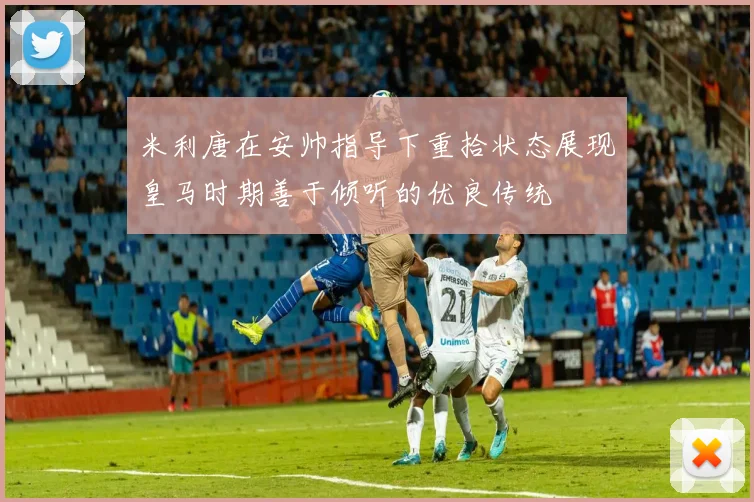 米利唐在安帅指导下重拾状态展现皇马时期善于倾听的优良传统