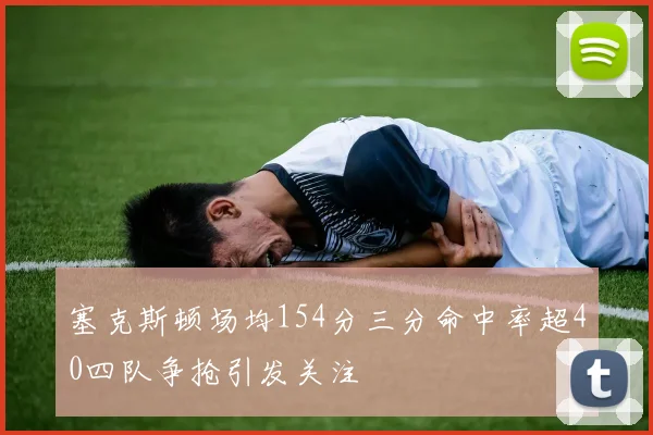 塞克斯顿场均154分三分命中率超40四队争抢引发关注