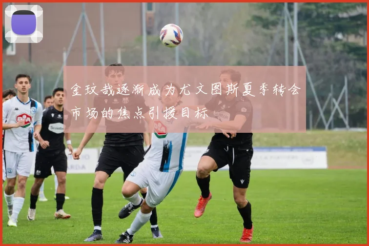 金玟哉逐渐成为尤文图斯夏季转会市场的焦点引援目标