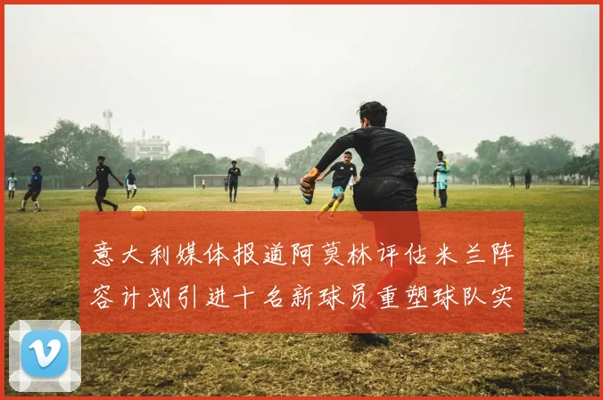 意大利媒体报道阿莫林评估米兰阵容计划引进十名新球员重塑球队实力