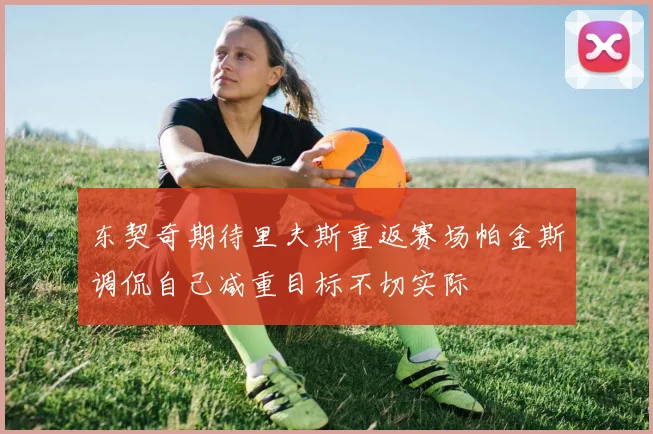 东契奇期待里夫斯重返赛场帕金斯调侃自己减重目标不切实际