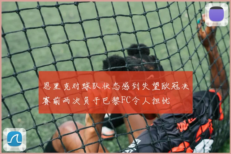 恩里克对球队状态感到失望欧冠决赛前两次负于巴黎FC令人担忧