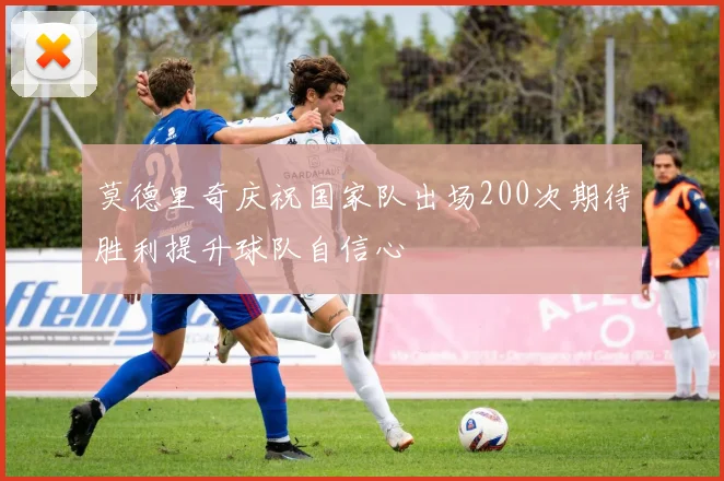 莫德里奇庆祝国家队出场200次期待胜利提升球队自信心