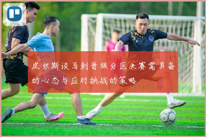 皮尔斯谈马刺晋级分区决赛需具备的心态与应对挑战的策略