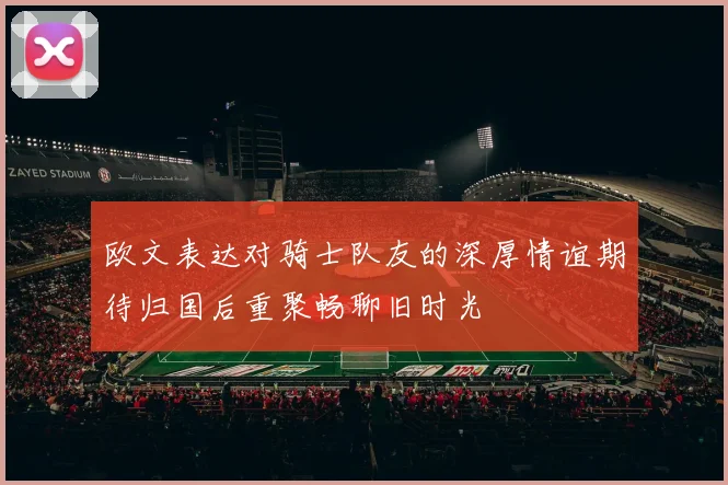 欧文表达对骑士队友的深厚情谊期待归国后重聚畅聊旧时光