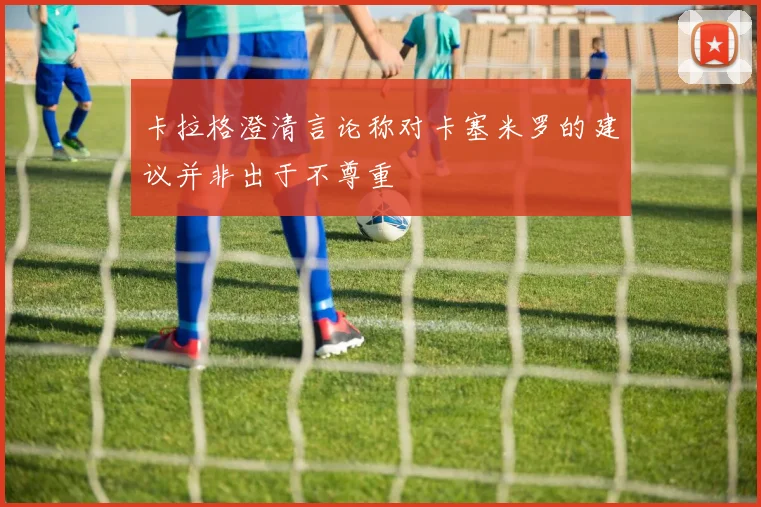 卡拉格澄清言论称对卡塞米罗的建议并非出于不尊重