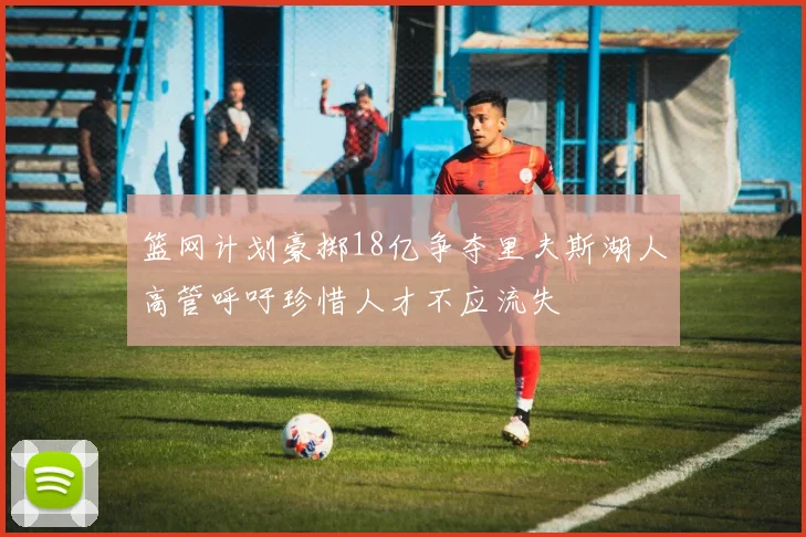 篮网计划豪掷18亿争夺里夫斯湖人高管呼吁珍惜人才不应流失