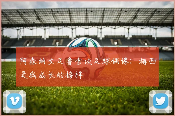 阿森纳女足鲁索谈足球偶像：梅西是我成长的榜样