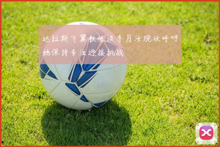 达拉斯飞翼教练谈李月汝现状呼吁她保持专注迎接挑战