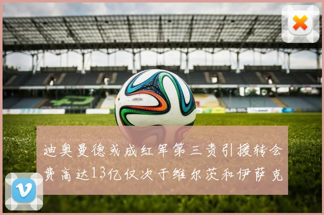 迪奥曼德或成红军第三贵引援转会费高达13亿仅次于维尔茨和伊萨克