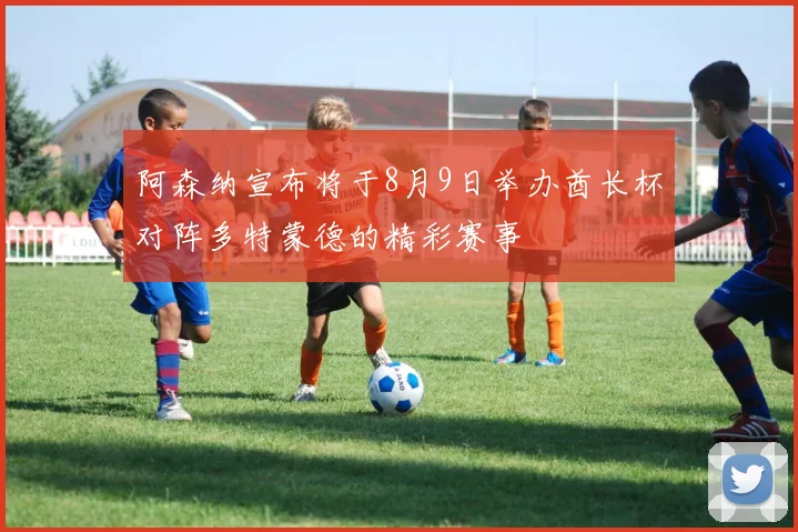 阿森纳宣布将于8月9日举办酋长杯对阵多特蒙德的精彩赛事