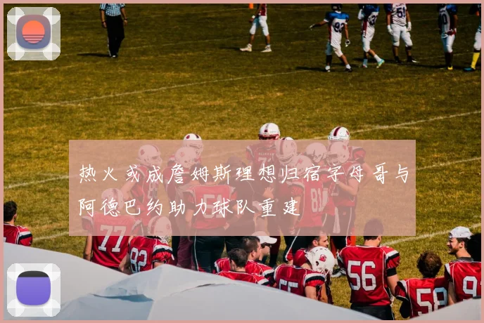 热火或成詹姆斯理想归宿字母哥与阿德巴约助力球队重建
