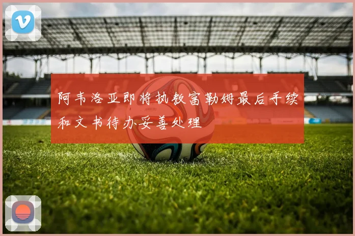 阿韦洛亚即将执教富勒姆最后手续和文书待办妥善处理