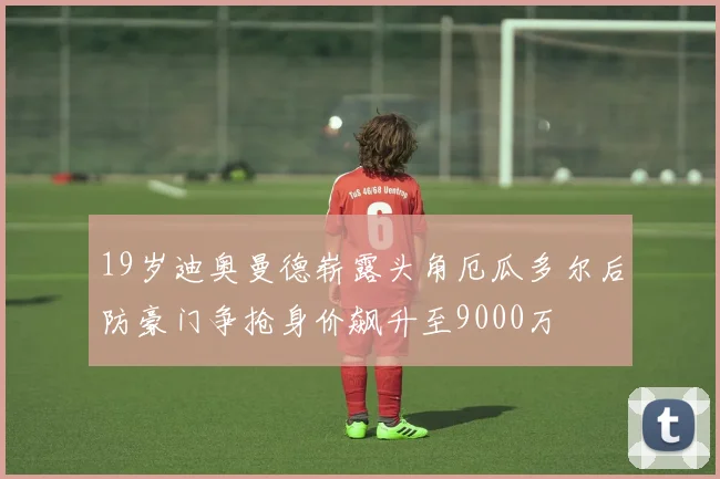 19岁迪奥曼德崭露头角厄瓜多尔后防豪门争抢身价飙升至9000万