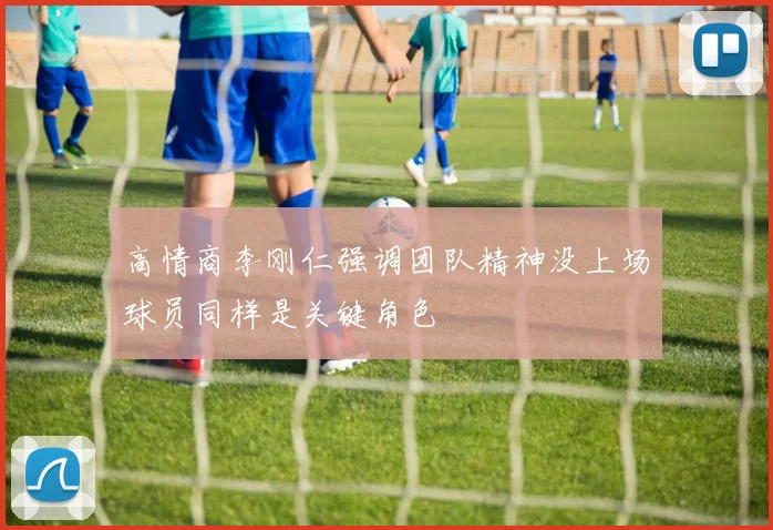 高情商李刚仁强调团队精神没上场球员同样是关键角色