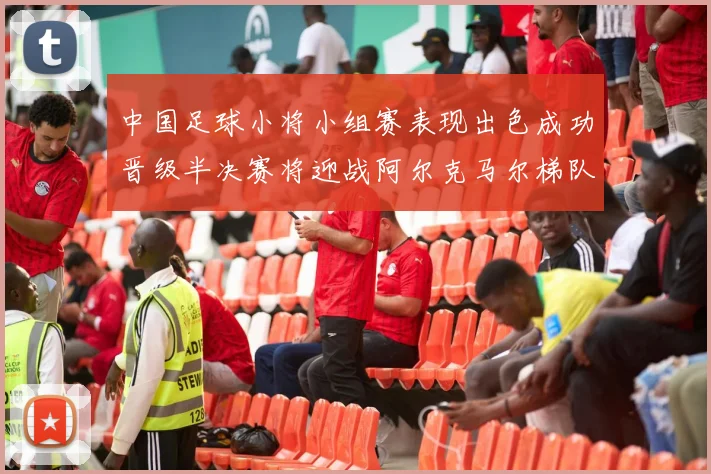 中国足球小将小组赛表现出色成功晋级半决赛将迎战阿尔克马尔梯队